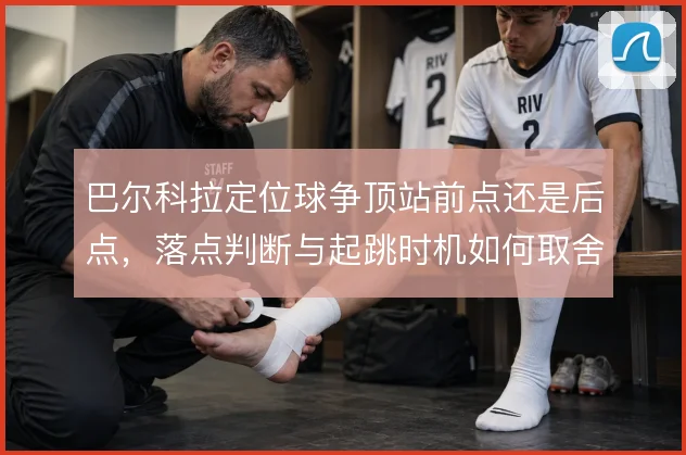 巴尔科拉定位球争顶站前点还是后点，落点判断与起跳时机如何取舍