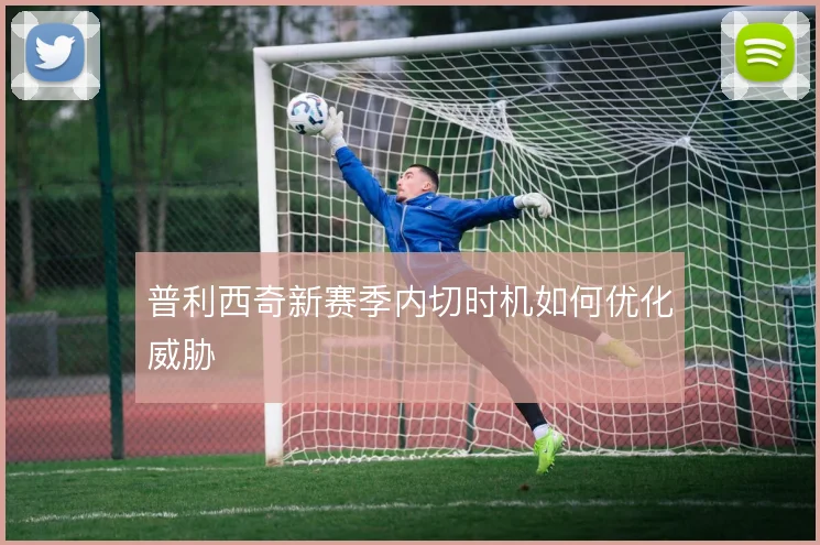 普利西奇新赛季内切时机如何优化威胁
