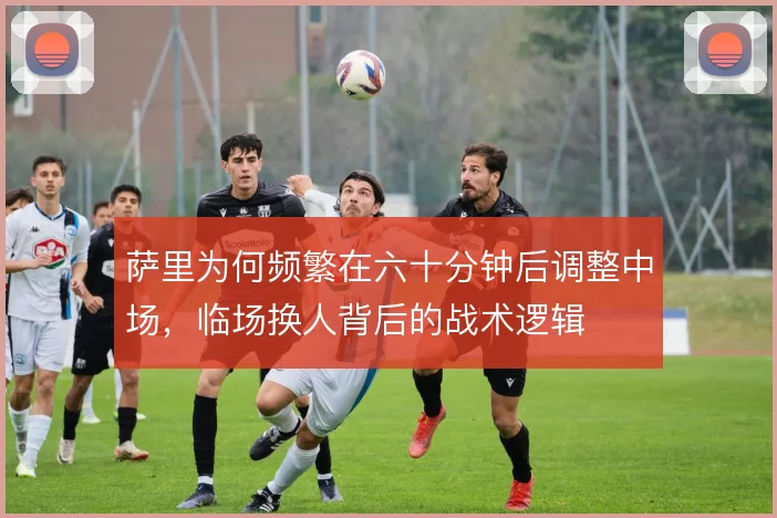 萨里为何频繁在六十分钟后调整中场,临场换人背后的战术逻辑