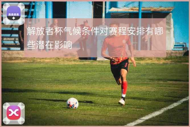 解放者杯气候条件对赛程安排有哪些潜在影响