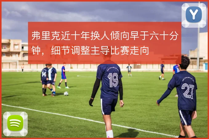 弗里克近十年换人倾向早于六十分钟，细节调整主导比赛走向