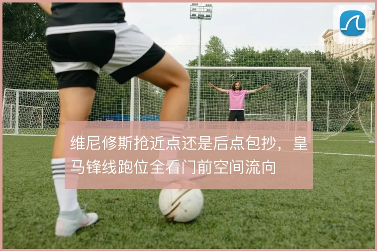 维尼修斯抢近点还是后点包抄，皇马锋线跑位全看门前空间流向