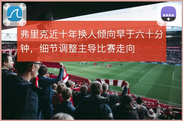 弗里克近十年换人倾向早于六十分钟，细节调整主导比赛走向