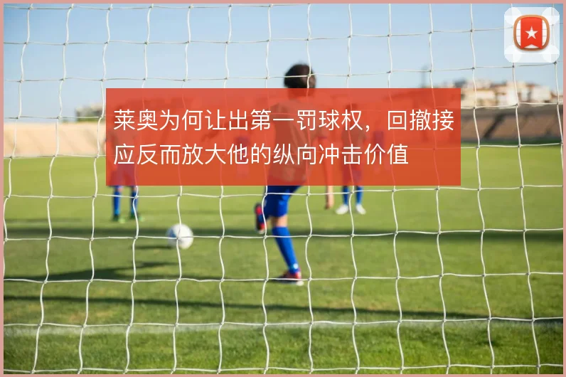 莱奥为何让出第一罚球权，回撤接应反而放大他的纵向冲击价值