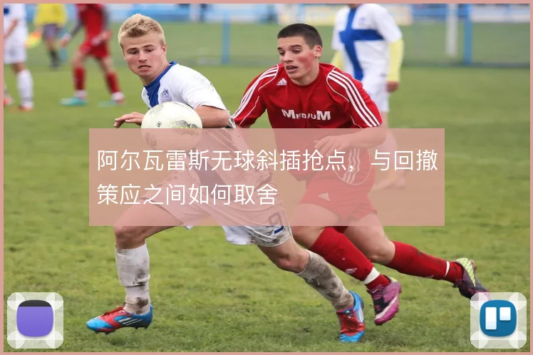 阿尔瓦雷斯无球斜插抢点，与回撤策应之间如何取舍