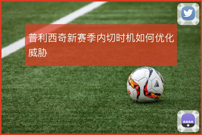 普利西奇新赛季内切时机如何优化威胁