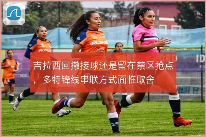吉拉西回撤接球还是留在禁区抢点,多特锋线串联方式面临取舍