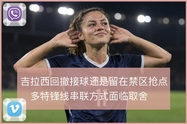 吉拉西回撤接球还是留在禁区抢点，多特锋线串联方式面临取舍