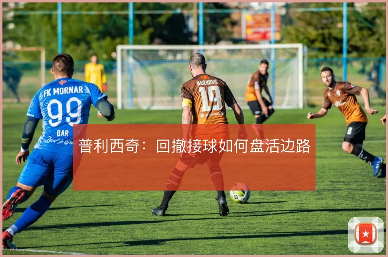 普利西奇：回撤接球如何盘活边路