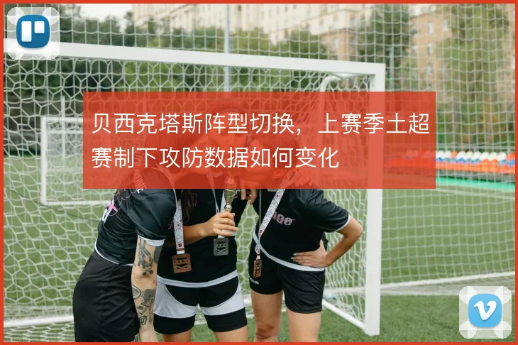贝西克塔斯阵型切换，上赛季土超赛制下攻防数据如何变化