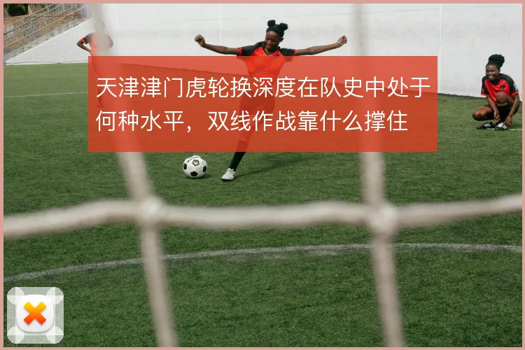 天津津门虎轮换深度在队史中处于何种水平，双线作战靠什么撑住
