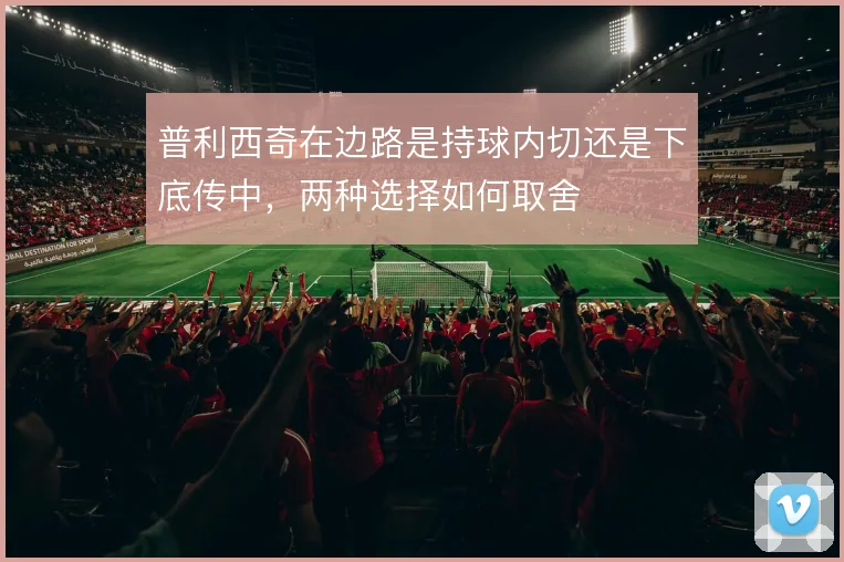 普利西奇在边路是持球内切还是下底传中，两种选择如何取舍