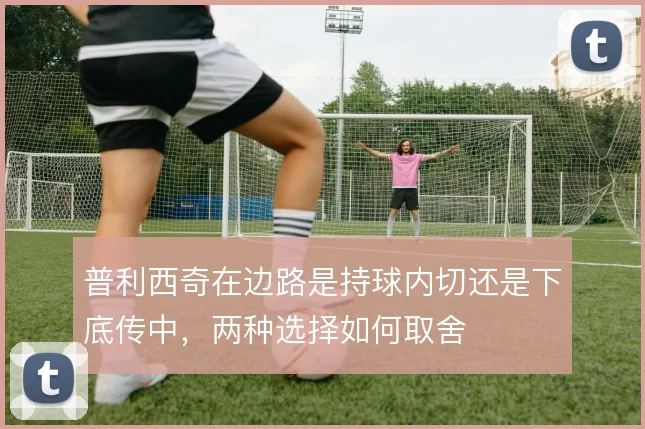 普利西奇在边路是持球内切还是下底传中，两种选择如何取舍