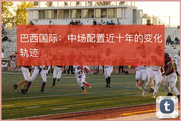 巴西国际：中场配置近十年的变化轨迹