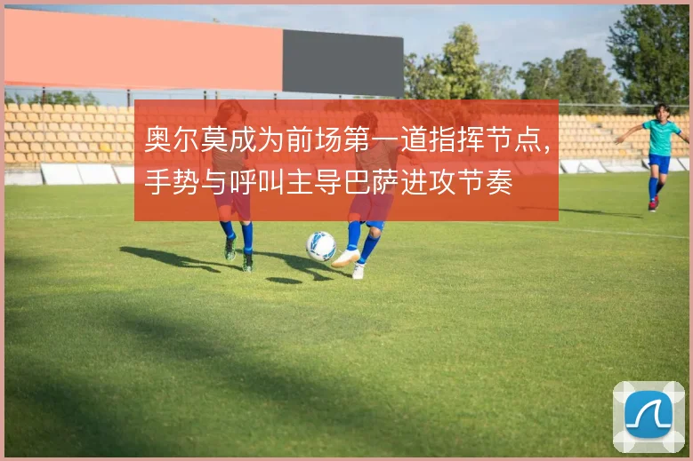奥尔莫成为前场第一道指挥节点，手势与呼叫主导巴萨进攻节奏