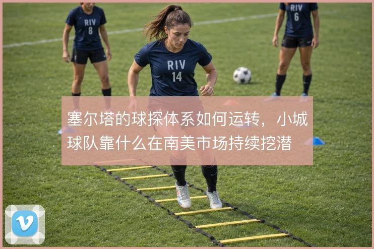 塞尔塔的球探体系如何运转，小城球队靠什么在南美市场持续挖潜