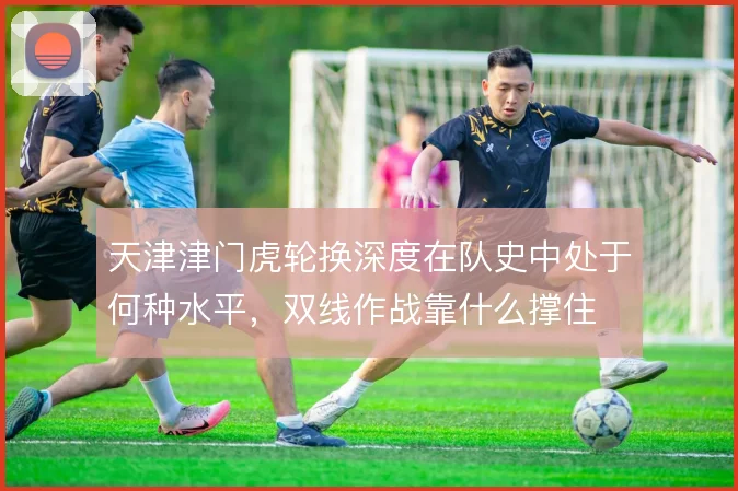 天津津门虎轮换深度在队史中处于何种水平，双线作战靠什么撑住